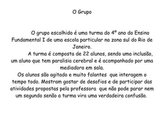 O Grupo O grupo escolhido é uma turma do 4º ano do Ensino Fundamental I de uma escola particular na zona sul do Rio de Janeiro. A turma é composta de 22 alunos, sendo uma inclusão, um aluno que tem paralisia cerebral e é acompanhado por uma mediadora em sala. Os alunos são agitado e muito falantes  que interagem o tempo todo. Mostram gostar de desafios e de participar das atividades propostas pela professora  que não pode parar nem um segundo senão a turma vira uma verdadeira confusão.  