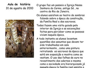 Aula de  história  31 de agosto de 2010   O grupo faz um passeio a Igreja Nossa Senhora do Carmo, antiga Sé , no centro do Rio de Janeiro. Os alunos assistem ao teatro de sombras falando sobre a época da construção, da Família Real e dos escravos. Todos fazem uma visita guiada pelo interior da Igreja e as escavações feitas para perceber como as pessoas viviam naquela época. A todo instante os alunos levantam questões dos assuntos que devem ter sido trabalhados em sala anteriormente , como uma pintura retratando  os escravos da época que está em exposição e mostra como se vestiam. O uso das folhas de ouro no revestimento dos adornos e mesmo como a sociedade era hierarquizada já naquela época (a família real assiste a missa do alto, sem se misturar com o povo que assiste em baixo). 