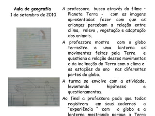 Aula de geografia  1 de setembro de 2010 A professora  busca através do filme – Planeta Terra -  com as imagens apresentadas fazer com que as crianças percebam a relação entre clima,  relevo , vegetação e adaptação dos animais. A professora mostra  com o globo terrestre e uma lanterna os movimentos feitos pela Terra  e questiona a relação desses movimentos e da inclinação da Terra com o clima e  as estações do ano  nas diferentes partes do globo. A turma se envolve com a atividade, levantando hipóteses e questionamentos. Ao final a professora pede que todos registrem  em seus cadernos  a “experiência “ com  o globo e a lanterna mostrando porque a Terra possui deferentes tipos de clima, como o sol incide  de diferentes formas no planeta. 