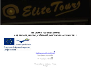 «LE GRAND TOUR EN EUROPE:
ART, PAYSAGE, JARDINS, CRÉATIVITÉ, INNOVATION» - VIENNE 2012




                     http://espenalva.pt/le_grand_tour   /
                        Uma viagem para a vida!

                        Un voyage pour lá vie   !!
                   Maria do Carmo Escabeche - Viseu -
                               Portugal
 