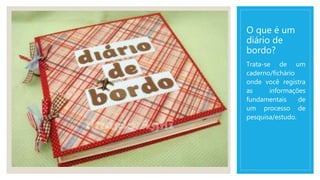 O que é um
diário de
bordo?
Trata-se de um
caderno/fichário
onde você registra
as informações
fundamentais de
um processo de
pesquisa/estudo.
 