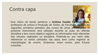 Contra capa
◦ Esse diário de bordo pertence a Andresa Guedes Kaminski Alves,
professora de Leitura e Produção de Textos, da Faculdade do Vale do
Jaguaribe, primeiros períodos, dos cursos de Letras e Pedagogia. O
presente instrumento será utilizado durante as aulas da referida
disciplina e tem como objetivo registrar as informações mais relevantes
dos estudos realizados na disciplina. Pretende-se, por meio dele,
referenciar os textos utilizados nas aulas, bem como registrar as
metodologias de ensino, dinâmicas, entre outros, para futuras
consultas.
 