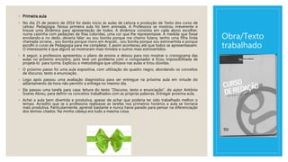 Obra/Texto
trabalhado
◦ Primeira aula
◦ No dia 25 de janeiro de 2016 foi dado início às aulas de Leitura e produção de Texto dos curso de
Letras/ Pedagogia. Nossa primeira aula foi bem animada. A Professora se mostrou irreverente e
trouxe uma dinâmica para apresentação de todos. A dinâmica consistia em cada aluno escolher,
numa caixinha com pedações de fitas coloridas, uma cor que lhe representasse. À medida que fosse
enrolando-a no dedo, deveria falar: eu sou bonita porque me chamo fulana, tenho uma filha linda
chamada sicrana... sou bonita porque moro em Aracati... sou bonita porque sou extrovertida e porque
escolhi o curso de Pedagogia para me completar. E assim aconteceu até que todos se apresentassem.
O interessante é que alguns se mostraram mais tímidos e outros mais extrovertidos.
◦ A seguir, a professora apresentou o plano de ensino e deixou para nos mostrar o cronograma das
aulas no próximo encontro, pois teve um problema com o computador e ficou impossibilitada de
projetá-lo para turma. Explicou a metodologia que utilizava nas aulas e tirou dúvidas.
◦ O próximo passo foi uma aula expositiva, com utilização do quadro negro, abordando os conceitos
de discurso, texto e enunciação.
◦ Logo após passou uma avaliação diagnóstica para ser entregue na próxima aula em virtude do
adiantamento da hora não permitir a entrega no mesmo dia.
◦ Ela passou uma tarefa para casa: leitura do texto “Discurso, texto e enunciação”, do autor Antônio
Soares Abreu, para definir os conceitos trabalhados com as próprias palavras. Entregar próxima aula.
◦ Achei a aula bem divertida e produtiva, apesar de achar que poderia ter sido trabalhado melhor o
tempo. Acredito que se a professora realizasse as tarefas nos primeiros horários a aula se tornaria
mais produtiva. Particularmente, aprendi bastante e nunca havia parado para pensar na diferenciação
dos termos citados. Na minha cabeça era tudo a mesma coisa.
 