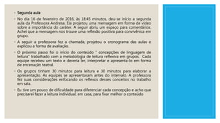 ◦ Segunda aula
◦ No dia 16 de fevereiro de 2016, às 18:45 minutos, deu-se início a segunda
aula da Professora Andresa. Ela projetou uma mensagem em forma de vídeo
sobre a importância do caráter. A seguir abriu um espaço para comentários.
Achei que a mensagem nos trouxe uma reflexão positiva para convivênica em
grupo.
◦ A seguir a professora fez a chamada, projetou o cronograma das aulas e
explicou a forma de avaliação.
◦ O próximo passo foi o início do conteúdo “ concepções de linguagem de
leitura” trabalhado com a metodologia de leitura reflexiva em grupos. Cada
equipe recebeu um texto e deveria ler, interpretar e apresenta-lo em forma
de encenação teatral.
◦ Os grupos tinham 30 minutos para leitura e 30 minutos para elaborar a
apresentação. As equipes se apresentaram antes do intervalo. A professora
fez suas considerações enfocando os reflexos desses conceitos no trabalho
em sala.
◦ Eu tive um pouco de dificuldade para diferenciar cada concepção e acho que
precisarei fazer a leitura individual, em casa, para fixar melhor o conteúdo
 