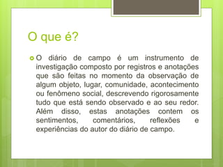 O que é?
 O diário de campo é um instrumento de
investigação composto por registros e anotações
que são feitas no momento da observação de
algum objeto, lugar, comunidade, acontecimento
ou fenômeno social, descrevendo rigorosamente
tudo que está sendo observado e ao seu redor.
Além disso, estas anotações contem os
sentimentos, comentários, reflexões e
experiências do autor do diário de campo.
 