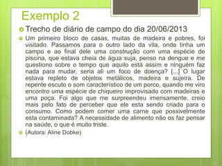 Exemplo 2
 Trecho de diário de campo do dia 20/06/2013
 Um primeiro bloco de casas, muitas de madeira e pobres, foi
visitado. Passamos para o outro lado da vila, onde tinha um
campo e ao final dele uma construção com uma espécie de
piscina, que estava cheia de água suja, penso na dengue e me
questiono sobre o tempo que aquilo está assim e ninguém faz
nada para mudar, seria ali um foco de doença? [...] O lugar
estava repleto de objetos metálicos, madeira e sujeira. De
repente escuto o som característico de um porco, quando me viro
encontro uma espécie de chiqueiro improvisado com madeiras e
uma poça. Foi algo que me surpreendeu imensamente, creio
mais pelo fato de perceber que ele esta sendo criado para o
consumo. Como podem comer uma carne que possivelmente
esta contaminada? A necessidade de alimento não os faz pensar
na saúde, o que é muito triste.
 (Autora: Aline Dobke)
 