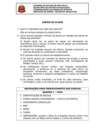 DIÁRIO DE CLASSE
1. Qual é a legislação que rege esse assunto?
São as normas contidas no próprio diário.
2. Como deverá proceder o Diretor de Escola em relação aos diários de
classe dos docentes?
O Diretor deve ver no diário de classe um documento de
importância para a escola. O diretor deverá passar aos professores
as seguintes informações:
a) Devem ser evitadas rasuras nos diários. Quando ocorrerem, as
mesmas deverão ser justificadas e assinadas;
b) É proibido retirar os diários do estabelecimento;
c) Os diários devem ser mantidos ao alcance da direção e demais
autoridades a quem possam interessar (DE, Corregedoria do
Estado, Justiça, etc);
d) Os professores devem anotar, nos espaços apropriados,
diariamente, a presença ou a ausência de cada aluno, os
conteúdos ministrados, as notas avaliatórias, recuperação
contínua, conforme a proposta pedagógica e o plano de trabalho
da escola;
e) Os diários serão recolhidos, ao final de cada bimestre, para
verificação e visto e, ao final do ano, para arquivo na escola.
INSTRUÇÕES PARA PREENCHIMENTO DOS DIÁRIOS
QUADRO 1 – CAPA
 IDENTIFICAÇÃO DA ESCOLA
 CURSO (ENSINO FUNDAMENTAL – CICLO II OU MÉDIO)
 COMPONENTE CURRICULAR
 ANO
 SÉRIE
 TURMA
 OBSERVAÇÃO: quando o diário for encapado, deverá conter uma
etiqueta com os dados acima citados e o nome do professor.
GOVERNO DO ESTADO DE SÃO PAULO
SECRETARIA DE ESTADO DA EDUCAÇÃO
COORDENADORIA DE ENSINO DO INTERIOR
DIRETORIA DE ENSINO - REGIÃO DE ARAÇATUBA
 