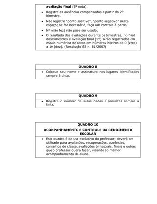 avaliação final (5ª nota).
 Registre as ausências compensadas a partir do 2º
bimestre.
 Não registre “ponto positivo”, “ponto negativo” neste
espaço; se for necessário, faça um controle à parte.
 NF (não fez) não pode ser usado.
 O resultado das avaliações durante os bimestres, no final
dos bimestres e avaliação final (5º) serão registrados em
escala numérica de notas em números inteiros de 0 (zero)
a 10 (dez). (Resolução SE n. 61/2007)
QUADRO 8
 Coloque seu nome e assinatura nos lugares identificados
sempre à tinta.
QUADRO 9
 Registre o número de aulas dadas e previstas sempre à
tinta.
QUADRO 10
ACOMPANHAMENTO E CONTROLE DO RENDIMENTO
ESCOLAR
 Este quadro é de uso exclusivo do professor; deverá ser
utilizado para avaliações, recuperações, ausências,
conselhos de classe, avaliações bimestrais, finais e outras
que o professor queira fazer, visando ao melhor
acompanhamento do aluno.
 