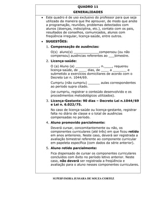 QUADRO 11
GENERALIDADES
 Este quadro é de uso exclusivo do professor para que seja
utilizado da maneira que lhe aprouver, de modo que anote
a programação, reuniões, problemas detectados com
alunos (doenças, indisciplina, etc.), contato com os pais,
resultados de conselhos, comunicados, alunos com
freqüência irregular, licença-saúde, entre outros.
 SUGESTÕES:
1. Compensação de ausências:
O(s) aluno(s) _____________compensou (ou não
compensou) ausências referentes ao ___bimestre.
2. Licença-saúde:
O (a) Aluno (a) ____________, n.____, requereu
licença-saúde, de ____ dias, de ____ a _______ e
submetido a exercícios domiciliares de acordo com o
Decreto Lei n. 1044/69.
Cumpriu (não cumpriu) ______ aulas correspondentes
ao período supra citado.
(se cumpriu, registrar o conteúdo desenvolvido e os
procedimentos metodológicos utilizados).
3. Licença-Gestante: 90 dias – Decreto Lei n.1044/69
e Lei n. 6.022/75.
No caso de licença-saúde ou licença-gestante, registrar
falta no diário de classe e o total de ausências
compensadas no período.
4. Aluno promovido parcialmente:
Deverá cursar, concomitantemente ou não, os
componentes curriculares (até três) em que ficou retido
em anos anteriores. Neste caso, deverá ser registrada a
avaliação bimestral referente ao componente curricular
em papeleta específica (com dados da série anterior).
5. Aluno retido parcialmente:
Fica dispensado de cursar os componentes curriculares
concluídos com êxito no período letivo anterior. Neste
caso, não deverá ser registrada a freqüência e
avaliação para o aluno nesses componentes curriculares.
SUPERVISORA JUSSARA DE SOUZA CORTEZ
 