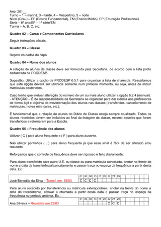 Ano: 201__
Turno – 1 – manhã, 3 – tarde, 4 – Vespertino, 5 – noite
Nível (Grau) – EF (Ensino Fundamental), EM (Ensino Médio), EP (Educação Profissional)
Série – 6º ano/EF – 1ª série/EM
Turma – A, B, C, etc.
Quadro 02 – Curso e Componentes Curriculares
Seguir instruções oficiais.
Quadro 03 – Classe
Repetir os dados da capa.
Quadro 04 – Nome dos alunos
A relação de alunos da classe deve ser fornecida pela Secretaria, de acordo com a lista piloto
cadastrada na PRODESP.
Sugestão: Utilizar a opção da PRODESP 6.5.1 para organizar a lista de chamada. Ressaltamos
que esta opção deverá ser utilizada somente num primeiro momento, ou seja, antes de incluir
matrículas posteriores.
Caso tenha que efetuar alteração do número de um ou mais aluno utilizar a opção 6.2.4 (manual).
- ATENÇÃO – É de responsabilidade da Secretaria se organizar para dar ciência aos professores
de forma ágil e objetiva da movimentação dos alunos nas classes (transferidos, cancelamento de
matrículas, novas matrículas, etc.).
É fundamental que a relação de alunos do Diário de Classe esteja sempre atualizada. Todos os
alunos recebidos devem ser incluídos ao final da listagem da classe, mesmo aqueles que foram
transferidos e retornaram para a Escola.
Quadro 05 – Frequência dos alunos
Utilizar ( C ) para aluno frequente e ( F ) para aluno ausente.
Não utilizar pontinhos ( . ) para aluno frequente já que esse sinal é fácil de ser alterado e/ou
rasurado.
Reforçamos que o controle de frequência deve ser rigoroso e feito diariamente.
Para aluno transferido para outra U.E. ou classe ou para matrícula cancelada, anotar na frente do
nome a data da transferência/cancelamento e passar traço no espaço da frequência a partir desta
data. Ex.:
01 06 08 13 15 20 22 27 29
José Benedito da Silva – Transf. em 15/03 C C C C
Para aluno recebido por transferência ou matrícula extemporânea, anotar na frente do nome a
data do recebimento, efetuar a chamada a partir desta data e passar traço no espaço da
frequência no período anterior. Ex. :
01 06 08 13 15 20 22 27 29
Ana Silveira – Recebida em 22/03 C C C
 