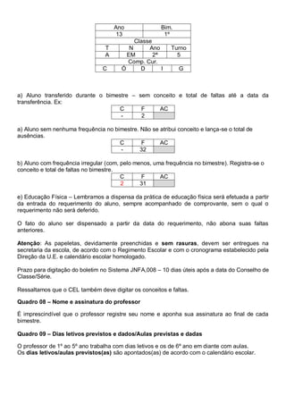 Ano Bim.
13 1º
Classe
T N Ano Turno
A EM 2ª 5
Comp. Cur.
C Ó D I G
a) Aluno transferido durante o bimestre – sem conceito e total de faltas até a data da
transferência. Ex:
C F AC
- 2
a) Aluno sem nenhuma frequência no bimestre. Não se atribui conceito e lança-se o total de
ausências.
C F AC
- 32
b) Aluno com frequência irregular (com, pelo menos, uma frequência no bimestre). Registra-se o
conceito e total de faltas no bimestre.
C F AC
2 31
e) Educação Física – Lembramos a dispensa da prática de educação física será efetuada a partir
da entrada do requerimento do aluno, sempre acompanhado de comprovante, sem o qual o
requerimento não será deferido.
O fato do aluno ser dispensado a partir da data do requerimento, não abona suas faltas
anteriores.
Atenção: As papeletas, devidamente preenchidas e sem rasuras, devem ser entregues na
secretaria da escola, de acordo com o Regimento Escolar e com o cronograma estabelecido pela
Direção da U.E. e calendário escolar homologado.
Prazo para digitação do boletim no Sistema JNFA,008 – 10 dias úteis após a data do Conselho de
Classe/Série.
Ressaltamos que o CEL também deve digitar os conceitos e faltas.
Quadro 08 – Nome e assinatura do professor
É imprescindível que o professor registre seu nome e aponha sua assinatura ao final de cada
bimestre.
Quadro 09 – Dias letivos previstos e dados/Aulas previstas e dadas
O professor de 1º ao 5º ano trabalha com dias letivos e os de 6º ano em diante com aulas.
Os dias letivos/aulas previstos(as) são apontados(as) de acordo com o calendário escolar.
 