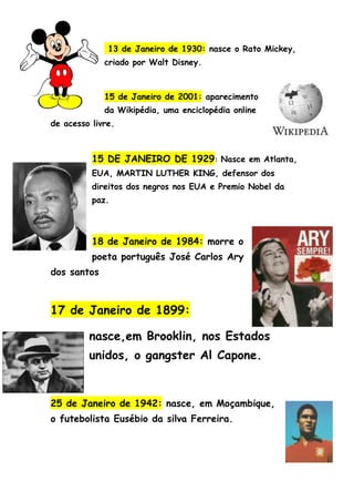 13 de Janeiro de 1930: nasce o Rato Mickey,
             criado por Walt Disney.



             15 de Janeiro de 2001: aparecimento
             da Wikipédia, uma enciclopédia online
de acesso livre.



          15 DE JANEIRO DE 1929: Nasce em Atlanta,
          EUA, MARTIN LUTHER KING, defensor dos
          direitos dos negros nos EUA e Premio Nobel da
          paz.



          18 de Janeiro de 1984: morre o
          poeta português José Carlos Ary
dos santos



17 de Janeiro de 1899:

         nasce,em Brooklin, nos Estados
         unidos, o gangster Al Capone.


25 de Janeiro de 1942: nasce, em Moçambique,
o futebolista Eusébio da silva Ferreira.
 