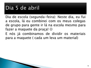 Dia de escola (segunda-feira): Neste dia, eu fui a escola, lá eu combinei com os meus colegas de grupo para gente ir lá na escola mesmo para fazer a maquete da praça! E nós já combinamos de dividir os materiais para a maquete ( cada um leva um material)18Dia 5 de abril