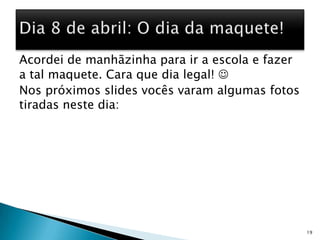 Acordei de manhãzinha para ir a escola e fazer a tal maquete. Cara que dia legal! Nos próximos slides vocês varam algumas fotos tiradas neste dia:   19Dia 8 de abril: O dia da maquete!