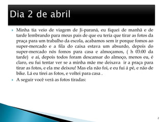 Minha tia veio de viagem de Ji-paraná, eu fiquei de manhã e de tarde lembrando para meus pais de que eu teria que tirar as fotos da praça para um trabalho da escola, acabamos sem ir porque fomos ao super-mercado e a fila do caixa estava um absurdo, depois do super-mercado nós fomos para casa e almoçamos, ( h 03:00 da tarde)  e aí, depois todos foram descansar do almoço, menos eu, é claro, eu fui tentar ver se a minha mãe me deixava  ir a praça para tirar as fotos, e ela me deixou! Mas ela não foi, e eu fui á pé, e não de bike. Lá eu tirei as fotos, e voltei para casa .A seguir você verá as fotos tiradas:                          2Dia 2 de abril