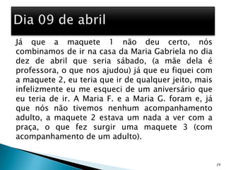 Já que a maquete 1 não deu certo, nós combinamos de ir na casa da Maria Gabriela no dia dez de abril que seria sábado, (a mãe dela é professora, o que nos ajudou) já que eu fiquei com a maquete 2, eu teria que ir de qualquer jeito, mais infelizmente eu me esqueci de um aniversário que eu teria de ir. A Maria F. e a Maria G. foram e, já que nós não tivemos nenhum acompanhamento adulto, a maquete 2 estava um nada a ver com a praça, o que fez surgir uma maquete 3 (com acompanhamento de um adulto).     29Dia 09 de abril