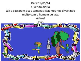 Data:19/05/14 
Querido diário 
Já se passaram duas semanas. Estamos nos divertindo 
muito com o homem de lata. 
Adeus! 
João 
 