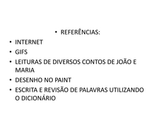 • REFERÊNCIAS: 
• INTERNET 
• GIFS 
• LEITURAS DE DIVERSOS CONTOS DE JOÃO E 
MARIA 
• DESENHO NO PAINT 
• ESCRITA E REVISÃO DE PALAVRAS UTILIZANDO 
O DICIONÁRIO 
