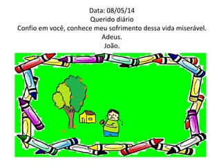 Data: 08/05/14 
Querido diário 
Confio em você, conhece meu sofrimento dessa vida miserável. 
Adeus. 
João. 
 