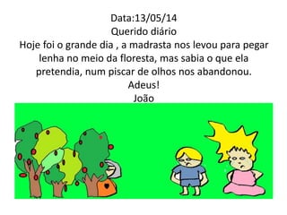 Data:13/05/14 
Querido diário 
Hoje foi o grande dia , a madrasta nos levou para pegar 
lenha no meio da floresta, mas sabia o que ela 
pretendia, num piscar de olhos nos abandonou. 
Adeus! 
João 
 