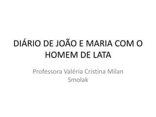 DIÁRIO DE JOÃO E MARIA COM O 
HOMEM DE LATA 
Professora Valéria Cristina Milan 
Smolak 
 