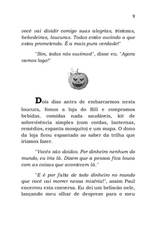 9
você vai dividir comigo suas alegrias, tristezas,
bebedeiras, loucuras. Todos estão ouvindo o que
estou prometendo. É a mais pura verdade!"
"Sim, todos nós ouvimos!", disse eu. "Agora
vamos logo!"
Dois dias antes de embarcarmos nesta
loucura, fomos a loja do Bill e compramos
bebidas, comidas nada saudáveis, kit de
sobrevivência simples (com cordas, lanternas,
remédios, espanta mosquito) e um mapa. O dono
da loja ficou espantado ao saber da trilha que
iríamos fazer.
"Vocês são doidos. Por dinheiro nenhum do
mundo, eu iria lá. Dizem que a pessoa fica louca
com as coisas que acontecem lá."
"E é por falta de todo dinheiro no mundo
que você vai morrer nessa miséria!", assim Paul
encerrou esta conversa. Eu dei um beliscão nele,
lançando meu olhar de desprezo para o meu
 