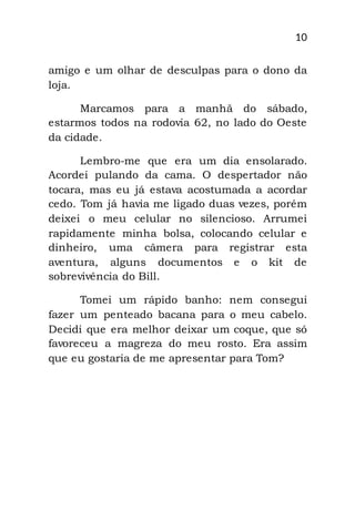 10
amigo e um olhar de desculpas para o dono da
loja.
Marcamos para a manhã do sábado,
estarmos todos na rodovia 62, no lado do Oeste
da cidade.
Lembro-me que era um dia ensolarado.
Acordei pulando da cama. O despertador não
tocara, mas eu já estava acostumada a acordar
cedo. Tom já havia me ligado duas vezes, porém
deixei o meu celular no silencioso. Arrumei
rapidamente minha bolsa, colocando celular e
dinheiro, uma câmera para registrar esta
aventura, alguns documentos e o kit de
sobrevivência do Bill.
Tomei um rápido banho: nem consegui
fazer um penteado bacana para o meu cabelo.
Decidi que era melhor deixar um coque, que só
favoreceu a magreza do meu rosto. Era assim
que eu gostaria de me apresentar para Tom?
 