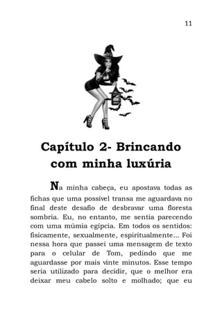 11
Capítulo 2- Brincando
com minha luxúria
Na minha cabeça, eu apostava todas as
fichas que uma possível transa me aguardava no
final deste desafio de desbravar uma floresta
sombria. Eu, no entanto, me sentia parecendo
com uma múmia egípcia. Em todos os sentidos:
fisicamente, sexualmente, espiritualmente... Foi
nessa hora que passei uma mensagem de texto
para o celular de Tom, pedindo que me
aguardasse por mais vinte minutos. Esse tempo
seria utilizado para decidir, que o melhor era
deixar meu cabelo solto e molhado; que eu
 