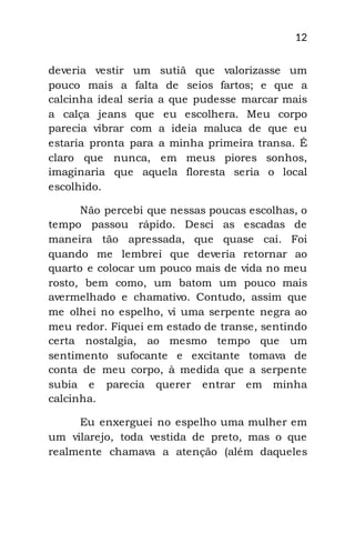 12
deveria vestir um sutiã que valorizasse um
pouco mais a falta de seios fartos; e que a
calcinha ideal seria a que pudesse marcar mais
a calça jeans que eu escolhera. Meu corpo
parecia vibrar com a ideia maluca de que eu
estaria pronta para a minha primeira transa. É
claro que nunca, em meus piores sonhos,
imaginaria que aquela floresta seria o local
escolhido.
Não percebi que nessas poucas escolhas, o
tempo passou rápido. Desci as escadas de
maneira tão apressada, que quase cai. Foi
quando me lembrei que deveria retornar ao
quarto e colocar um pouco mais de vida no meu
rosto, bem como, um batom um pouco mais
avermelhado e chamativo. Contudo, assim que
me olhei no espelho, vi uma serpente negra ao
meu redor. Fiquei em estado de transe, sentindo
certa nostalgia, ao mesmo tempo que um
sentimento sufocante e excitante tomava de
conta de meu corpo, à medida que a serpente
subia e parecia querer entrar em minha
calcinha.
Eu enxerguei no espelho uma mulher em
um vilarejo, toda vestida de preto, mas o que
realmente chamava a atenção (além daqueles
 