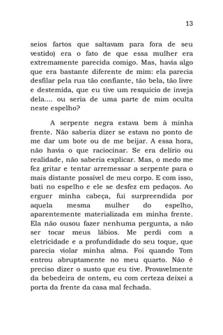 13
seios fartos que saltavam para fora de seu
vestido) era o fato de que essa mulher era
extremamente parecida comigo. Mas, havia algo
que era bastante diferente de mim: ela parecia
desfilar pela rua tão confiante, tão bela, tão livre
e destemida, que eu tive um resquício de inveja
dela.... ou seria de uma parte de mim oculta
neste espelho?
A serpente negra estava bem à minha
frente. Não saberia dizer se estava no ponto de
me dar um bote ou de me beijar. A essa hora,
não havia o que raciocinar. Se era delírio ou
realidade, não saberia explicar. Mas, o medo me
fez gritar e tentar arremessar a serpente para o
mais distante possível de meu corpo. E com isso,
bati no espelho e ele se desfez em pedaços. Ao
erguer minha cabeça, fui surpreendida por
aquela mesma mulher do espelho,
aparentemente materializada em minha frente.
Ela não ousou fazer nenhuma pergunta, a não
ser tocar meus lábios. Me perdi com a
eletricidade e a profundidade do seu toque, que
parecia violar minha alma. Foi quando Tom
entrou abruptamente no meu quarto. Não é
preciso dizer o susto que eu tive. Provavelmente
da bebedeira de ontem, eu com certeza deixei a
porta da frente da casa mal fechada.
 
