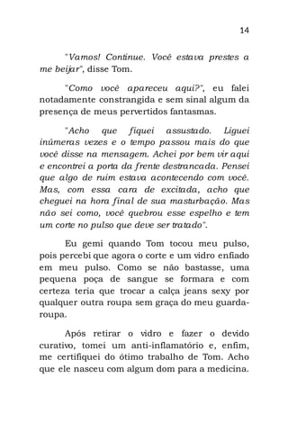 14
"Vamos! Continue. Você estava prestes a
me beijar", disse Tom.
"Como você apareceu aqui?", eu falei
notadamente constrangida e sem sinal algum da
presença de meus pervertidos fantasmas.
"Acho que fiquei assustado. Liguei
inúmeras vezes e o tempo passou mais do que
você disse na mensagem. Achei por bem vir aqui
e encontrei a porta da frente destrancada. Pensei
que algo de ruim estava acontecendo com você.
Mas, com essa cara de excitada, acho que
cheguei na hora final de sua masturbação. Mas
não sei como, você quebrou esse espelho e tem
um corte no pulso que deve ser tratado".
Eu gemi quando Tom tocou meu pulso,
pois percebi que agora o corte e um vidro enfiado
em meu pulso. Como se não bastasse, uma
pequena poça de sangue se formara e com
certeza teria que trocar a calça jeans sexy por
qualquer outra roupa sem graça do meu guarda-
roupa.
Após retirar o vidro e fazer o devido
curativo, tomei um anti-inflamatório e, enfim,
me certifiquei do ótimo trabalho de Tom. Acho
que ele nasceu com algum dom para a medicina.
 