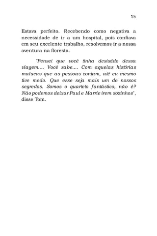 15
Estava perfeito. Recebendo como negativa a
necessidade de ir a um hospital, pois confiava
em seu excelente trabalho, resolvemos ir a nossa
aventura na floresta.
"Pensei que você tinha desistido dessa
viagem.... Você sabe.... Com aquelas histórias
malucas que as pessoas contam, até eu mesmo
tive medo. Que esse seja mais um de nossos
segredos. Somos o quarteto fantástico, não é?
Não podemos deixar Paul e Marrie irem sozinhos",
disse Tom.
 