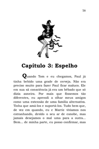 16
Capítulo 3: Espelho
Quando Tom e eu chegamos, Paul já
tinha bebido uma grade de cerveja. Não era
preciso muito para fazer Paul ficar maluco. Ele
em sua sã consciência já era um bêbado que só
dizia asneira. Por mais que fôssemos tão
diferentes, eu aprendi a olhar meus amigos
como uma extensão de uma família alternativa.
Tinha que amá-los e suportá-los. Tudo bem que,
de vez em quando, eu e Marrie vivíamos nos
estranhando, devido o seu ar de esnobe, mas
jamais desejamos o mal uma para a outra...
Bem... de minha parte, eu posso confirmar, mas
 