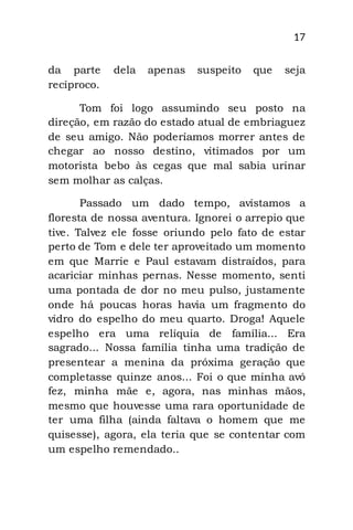 17
da parte dela apenas suspeito que seja
recíproco.
Tom foi logo assumindo seu posto na
direção, em razão do estado atual de embriaguez
de seu amigo. Não poderíamos morrer antes de
chegar ao nosso destino, vitimados por um
motorista bebo às cegas que mal sabia urinar
sem molhar as calças.
Passado um dado tempo, avistamos a
floresta de nossa aventura. Ignorei o arrepio que
tive. Talvez ele fosse oriundo pelo fato de estar
perto de Tom e dele ter aproveitado um momento
em que Marrie e Paul estavam distraídos, para
acariciar minhas pernas. Nesse momento, senti
uma pontada de dor no meu pulso, justamente
onde há poucas horas havia um fragmento do
vidro do espelho do meu quarto. Droga! Aquele
espelho era uma relíquia de família... Era
sagrado... Nossa família tinha uma tradição de
presentear a menina da próxima geração que
completasse quinze anos... Foi o que minha avó
fez, minha mãe e, agora, nas minhas mãos,
mesmo que houvesse uma rara oportunidade de
ter uma filha (ainda faltava o homem que me
quisesse), agora, ela teria que se contentar com
um espelho remendado..
 