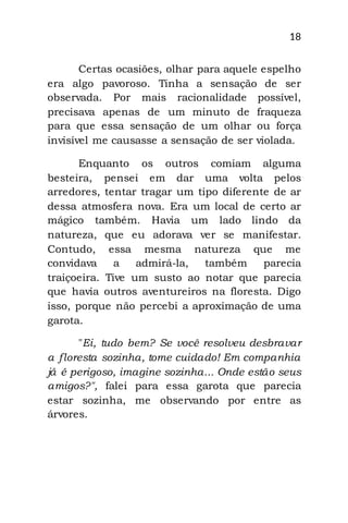 18
Certas ocasiões, olhar para aquele espelho
era algo pavoroso. Tinha a sensação de ser
observada. Por mais racionalidade possível,
precisava apenas de um minuto de fraqueza
para que essa sensação de um olhar ou força
invisível me causasse a sensação de ser violada.
Enquanto os outros comiam alguma
besteira, pensei em dar uma volta pelos
arredores, tentar tragar um tipo diferente de ar
dessa atmosfera nova. Era um local de certo ar
mágico também. Havia um lado lindo da
natureza, que eu adorava ver se manifestar.
Contudo, essa mesma natureza que me
convidava a admirá-la, também parecia
traiçoeira. Tive um susto ao notar que parecia
que havia outros aventureiros na floresta. Digo
isso, porque não percebi a aproximação de uma
garota.
"Ei, tudo bem? Se você resolveu desbravar
a floresta sozinha, tome cuidado! Em companhia
já é perigoso, imagine sozinha... Onde estão seus
amigos?", falei para essa garota que parecia
estar sozinha, me observando por entre as
árvores.
 