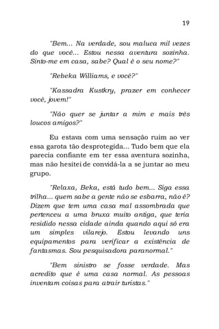 19
"Bem... Na verdade, sou maluca mil vezes
do que você... Estou nessa aventura sozinha.
Sinto-me em casa, sabe? Qual é o seu nome?"
"Rebeka Williams, e você?"
"Kassadra Kustkry, prazer em conhecer
você, jovem!"
"Não quer se juntar a mim e mais três
loucos amigos?"
Eu estava com uma sensação ruim ao ver
essa garota tão desprotegida... Tudo bem que ela
parecia confiante em ter essa aventura sozinha,
mas não hesitei de convidá-la a se juntar ao meu
grupo.
"Relaxa, Beka, está tudo bem... Siga essa
trilha... quem sabe a gente não se esbarra, não é?
Dizem que tem uma casa mal assombrada que
pertenceu a uma bruxa muito antiga, que teria
residido nessa cidade ainda quando aqui só era
um simples vilarejo. Estou levando uns
equipamentos para verificar a existência de
fantasmas. Sou pesquisadora paranormal."
"Bem sinistro se fosse verdade. Mas
acredito que é uma casa normal. As pessoas
inventam coisas para atrair turistas."
 