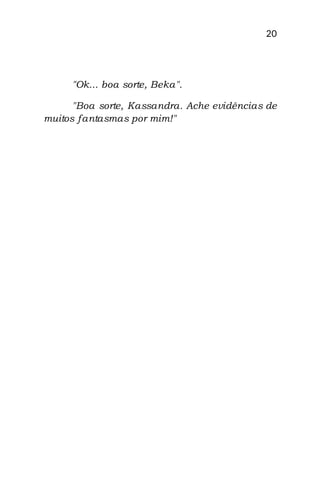 20
"Ok... boa sorte, Beka".
"Boa sorte, Kassandra. Ache evidências de
muitos fantasmas por mim!"
 