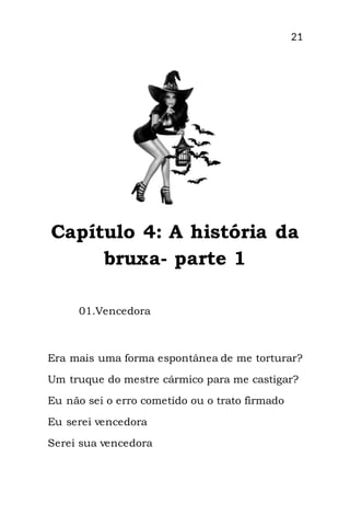 21
Capítulo 4: A história da
bruxa- parte 1
01.Vencedora
Era mais uma forma espontânea de me torturar?
Um truque do mestre cármico para me castigar?
Eu não sei o erro cometido ou o trato firmado
Eu serei vencedora
Serei sua vencedora
 