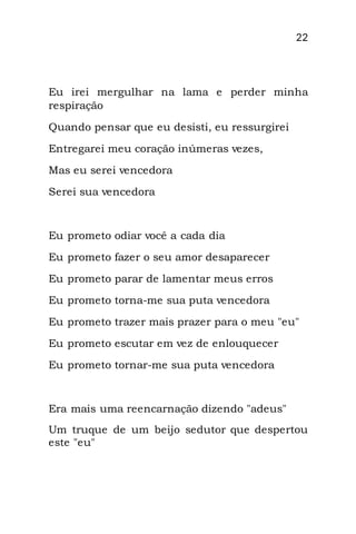 22
Eu irei mergulhar na lama e perder minha
respiração
Quando pensar que eu desisti, eu ressurgirei
Entregarei meu coração inúmeras vezes,
Mas eu serei vencedora
Serei sua vencedora
Eu prometo odiar você a cada dia
Eu prometo fazer o seu amor desaparecer
Eu prometo parar de lamentar meus erros
Eu prometo torna-me sua puta vencedora
Eu prometo trazer mais prazer para o meu "eu"
Eu prometo escutar em vez de enlouquecer
Eu prometo tornar-me sua puta vencedora
Era mais uma reencarnação dizendo "adeus"
Um truque de um beijo sedutor que despertou
este "eu"
 