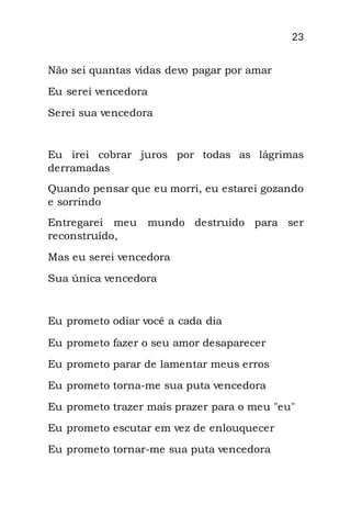 23
Não sei quantas vidas devo pagar por amar
Eu serei vencedora
Serei sua vencedora
Eu irei cobrar juros por todas as lágrimas
derramadas
Quando pensar que eu morri, eu estarei gozando
e sorrindo
Entregarei meu mundo destruído para ser
reconstruído,
Mas eu serei vencedora
Sua única vencedora
Eu prometo odiar você a cada dia
Eu prometo fazer o seu amor desaparecer
Eu prometo parar de lamentar meus erros
Eu prometo torna-me sua puta vencedora
Eu prometo trazer mais prazer para o meu "eu"
Eu prometo escutar em vez de enlouquecer
Eu prometo tornar-me sua puta vencedora
 