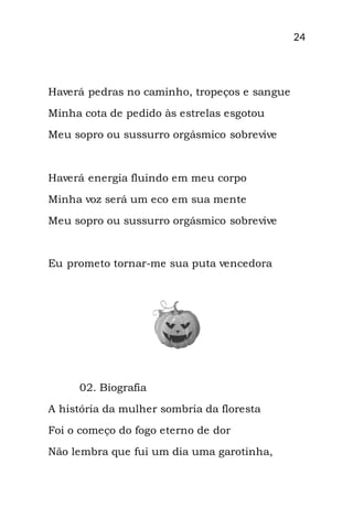 24
Haverá pedras no caminho, tropeços e sangue
Minha cota de pedido às estrelas esgotou
Meu sopro ou sussurro orgásmico sobrevive
Haverá energia fluindo em meu corpo
Minha voz será um eco em sua mente
Meu sopro ou sussurro orgásmico sobrevive
Eu prometo tornar-me sua puta vencedora
02. Biografia
A história da mulher sombria da floresta
Foi o começo do fogo eterno de dor
Não lembra que fui um dia uma garotinha,
 