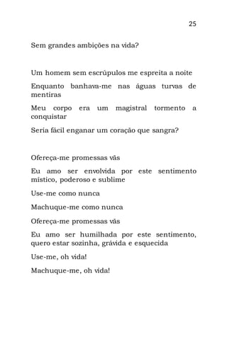 25
Sem grandes ambições na vida?
Um homem sem escrúpulos me espreita a noite
Enquanto banhava-me nas águas turvas de
mentiras
Meu corpo era um magistral tormento a
conquistar
Seria fácil enganar um coração que sangra?
Ofereça-me promessas vãs
Eu amo ser envolvida por este sentimento
místico, poderoso e sublime
Use-me como nunca
Machuque-me como nunca
Ofereça-me promessas vãs
Eu amo ser humilhada por este sentimento,
quero estar sozinha, grávida e esquecida
Use-me, oh vida!
Machuque-me, oh vida!
 
