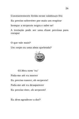 26
Constantemente ferida nesse calabouço frio
Eu preciso sobreviver por mais um respirar
Invoque a serpente negra e salve-se!
A tentação pode ser uma chave preciosa para
escapar
O que vale mais?
Um corpo ou uma alma quebrada?
03.Meu novo "eu"
Foda-me até eu morrer
Eu preciso nascer, oh serpente!
Foda-me até eu desaparecer
Eu preciso viver, oh serpente!
Eu devo agradecer a dor?
 