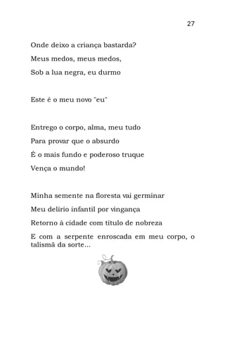 27
Onde deixo a criança bastarda?
Meus medos, meus medos,
Sob a lua negra, eu durmo
Este é o meu novo "eu"
Entrego o corpo, alma, meu tudo
Para provar que o absurdo
É o mais fundo e poderoso truque
Vença o mundo!
Minha semente na floresta vai germinar
Meu delírio infantil por vingança
Retorno à cidade com título de nobreza
E com a serpente enroscada em meu corpo, o
talismã da sorte...
 