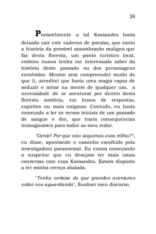 28
Provavelmente a tal Kassandra havia
deixado cair este caderno de poesias, que conta
a história da provável assombração maligna que
faz desta floresta, um ponto turístico local,
embora nunca tenha me interessado saber da
história deste passado ou dos personagens
envolvidos. Mesmo sem compreender muito do
que li, acreditei que havia uma magia capaz de
seduzir e ativar na mente de qualquer um, a
necessidade de se aventurar por dentro desta
floresta sombria, em busca de respostas,
espíritos ou mais enigmas. Contudo, eu havia
começado a ler os versos iniciais de um passado
de sangue e dor, que traria consequências
inimagináveis para todos ao meu redor.
"Gente! Por que não seguimos essa trilha?",
eu disse, apontando o caminho escolhido pela
investigadora paranormal. Eu estava começando
a suspeitar que eu desejava ter mais umas
conversas com essa Kassandra. Estava disposta
a ter minha crença abalada.
"Tenho certeza de que grandes aventuras
estão nos aguardando", finalizei meu discurso.
 
