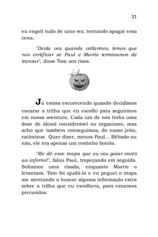 31
eu engoli tudo de uma vez, tentando apagar essa
cena.
"Desta vez quando voltarmos, temos que
nos certificar se Paul e Marrie terminaram de
transar", disse Tom aos risos.
Já estava escurecendo quando decidimos
encarar a trilha que eu escolhi para seguirmos
em nossa aventura. Cada um de nós tinha uma
dose de álcool considerável no organismo, mas
acho que também conseguimos, do nosso jeito,
raciocinar. Quer dizer, menos Paul... Bêbado ou
não, ele era apenas um rostinho bonito.
"Me dê esse mapa que eu vou guiar vocês
ao inferno!", falou Paul, tropeçando em seguida.
Soltamos uma risada, enquanto Marrie o
levantava. Tom foi ajudá-la e eu peguei o mapa
me atentando a buscar alguma informação extra
sobre a trilha que eu escolhera, para estarmos
precavidos.
 