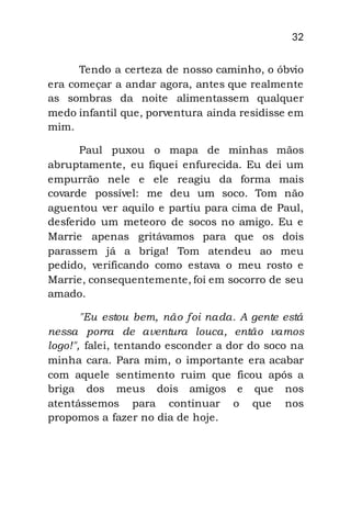 32
Tendo a certeza de nosso caminho, o óbvio
era começar a andar agora, antes que realmente
as sombras da noite alimentassem qualquer
medo infantil que, porventura ainda residisse em
mim.
Paul puxou o mapa de minhas mãos
abruptamente, eu fiquei enfurecida. Eu dei um
empurrão nele e ele reagiu da forma mais
covarde possível: me deu um soco. Tom não
aguentou ver aquilo e partiu para cima de Paul,
desferido um meteoro de socos no amigo. Eu e
Marrie apenas gritávamos para que os dois
parassem já a briga! Tom atendeu ao meu
pedido, verificando como estava o meu rosto e
Marrie, consequentemente, foi em socorro de seu
amado.
"Eu estou bem, não foi nada. A gente está
nessa porra de aventura louca, então vamos
logo!", falei, tentando esconder a dor do soco na
minha cara. Para mim, o importante era acabar
com aquele sentimento ruim que ficou após a
briga dos meus dois amigos e que nos
atentássemos para continuar o que nos
propomos a fazer no dia de hoje.
 