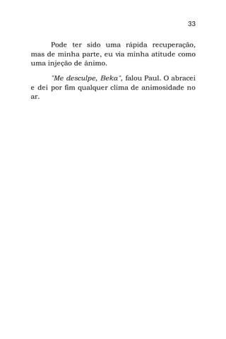 33
Pode ter sido uma rápida recuperação,
mas de minha parte, eu via minha atitude como
uma injeção de ânimo.
"Me desculpe, Beka", falou Paul. O abracei
e dei por fim qualquer clima de animosidade no
ar.
 