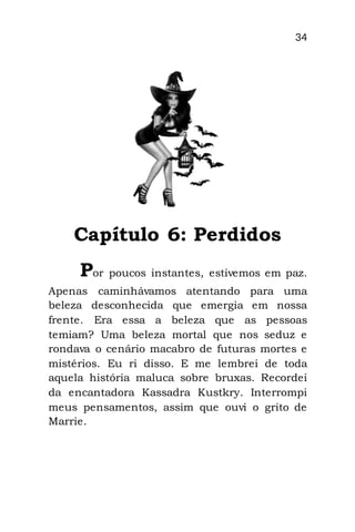 34
Capítulo 6: Perdidos
Por poucos instantes, estivemos em paz.
Apenas caminhávamos atentando para uma
beleza desconhecida que emergia em nossa
frente. Era essa a beleza que as pessoas
temiam? Uma beleza mortal que nos seduz e
rondava o cenário macabro de futuras mortes e
mistérios. Eu ri disso. E me lembrei de toda
aquela história maluca sobre bruxas. Recordei
da encantadora Kassadra Kustkry. Interrompi
meus pensamentos, assim que ouvi o grito de
Marrie.
 