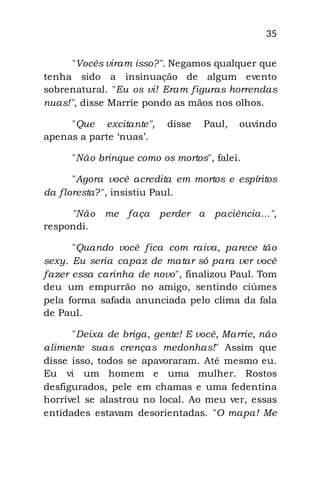 35
"Vocês viram isso?". Negamos qualquer que
tenha sido a insinuação de algum evento
sobrenatural. "Eu os vi! Eram figuras horrendas
nuas!", disse Marrie pondo as mãos nos olhos.
"Que excitante", disse Paul, ouvindo
apenas a parte „nuas‟.
"Não brinque como os mortos", falei.
"Agora você acredita em mortos e espíritos
da floresta?", insistiu Paul.
"Não me faça perder a paciência...",
respondi.
"Quando você fica com raiva, parece tão
sexy. Eu seria capaz de matar só para ver você
fazer essa carinha de novo", finalizou Paul. Tom
deu um empurrão no amigo, sentindo ciúmes
pela forma safada anunciada pelo clima da fala
de Paul.
"Deixa de briga, gente! E você, Marrie, não
alimente suas crenças medonhas!" Assim que
disse isso, todos se apavoraram. Até mesmo eu.
Eu vi um homem e uma mulher. Rostos
desfigurados, pele em chamas e uma fedentina
horrível se alastrou no local. Ao meu ver, essas
entidades estavam desorientadas. "O mapa! Me
 